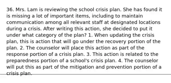 36. Mrs. Lam is reviewing the school crisis plan. She has found it is missing a lot of important items, including to maintain communication among all relevant staff at designated locations during a crisis. After writing this action, she decided to put it under what category of the plan? 1. When updating the crisis plan, this is action that will go under the recovery portion of the plan. 2. The counselor will place this action as part of the response portion of a crisis plan. 3. This action is related to the preparedness portion of a school's crisis plan. 4. The counselor will put this as part of the mitigation and prevention portion of a crisis plan.