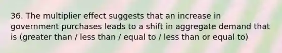 36. The multiplier effect suggests that an increase in government purchases leads to a shift in aggregate demand that is (greater than / less than / equal to / less than or equal to)