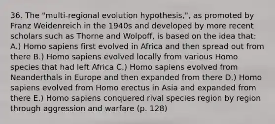 36. The "multi-regional evolution hypothesis,", as promoted by Franz Weidenreich in the 1940s and developed by more recent scholars such as Thorne and Wolpoff, is based on the idea that: A.) Homo sapiens first evolved in Africa and then spread out from there B.) Homo sapiens evolved locally from various Homo species that had left Africa C.) Homo sapiens evolved from Neanderthals in Europe and then expanded from there D.) Homo sapiens evolved from Homo erectus in Asia and expanded from there E.) Homo sapiens conquered rival species region by region through aggression and warfare (p. 128)