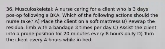 36. Musculoskeletal: A nurse caring for a client who is 3 days pos-op following a BKA. Which of the following actions should the nurse take? A) Place the client on a soft mattress B) Rewrap the residual limb with a bandage 3 times per day C) Assist the client into a prone position for 20 minutes every 8 hours daily D) Turn the client every 4 hours while in bed