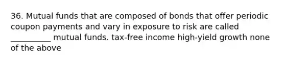 36. Mutual funds that are composed of bonds that offer periodic coupon payments and vary in exposure to risk are called __________ mutual funds. tax-free income high-yield growth none of the above