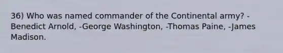 36) Who was named commander of the Continental army? -Benedict Arnold, -George Washington, -Thomas Paine, -James Madison.