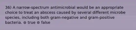 36) A narrow-spectrum antimicrobial would be an appropriate choice to treat an abscess caused by several different microbe species, including both gram-negative and gram-positive bacteria. ⊚ true ⊚ false