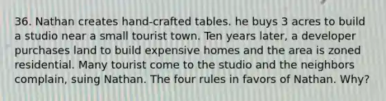 36. Nathan creates hand-crafted tables. he buys 3 acres to build a studio near a small tourist town. Ten years later, a developer purchases land to build expensive homes and the area is zoned residential. Many tourist come to the studio and the neighbors complain, suing Nathan. The four rules in favors of Nathan. Why?