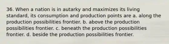 36. When a nation is in autarky and maximizes its living standard, its consumption and production points are a. along the production possibilities frontier. b. above the production possibilities frontier. c. beneath the production possibilities frontier. d. beside the production possibilities frontier.