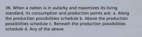 36. When a nation is in autarky and maximizes its living standard, its consumption and production points are: a. Along the production possibilities schedule b. Above the production possibilities schedule c. Beneath the production possibilities schedule d. Any of the above