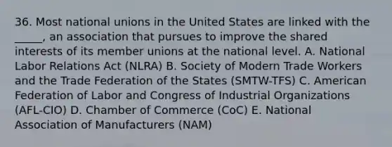 36. Most national unions in the United States are linked with the _____, an association that pursues to improve the shared interests of its member unions at the national level. A. National Labor Relations Act (NLRA) B. Society of Modern Trade Workers and the Trade Federation of the States (SMTW-TFS) C. American Federation of Labor and Congress of Industrial Organizations (AFL-CIO) D. Chamber of Commerce (CoC) E. National Association of Manufacturers (NAM)