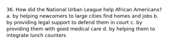 36. How did the National Urban League help African Americans? a. by helping newcomers to large cities find homes and jobs b. by providing legal support to defend them in court c. by providing them with good medical care d. by helping them to integrate lunch counters