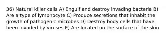 36) Natural killer cells A) Engulf and destroy invading bacteria B) Are a type of lymphocyte C) Produce secretions that inhabit the growth of pathogenic microbes D) Destroy body cells that have been invaded by viruses E) Are located on the surface of the skin
