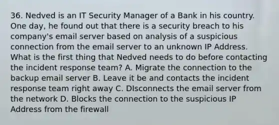 36. Nedved is an IT Security Manager of a Bank in his country. One day, he found out that there is a security breach to his company's email server based on analysis of a suspicious connection from the email server to an unknown IP Address. What is the first thing that Nedved needs to do before contacting the incident response team? A. Migrate the connection to the backup email server B. Leave it be and contacts the incident response team right away C. DIsconnects the email server from the network D. Blocks the connection to the suspicious IP Address from the firewall