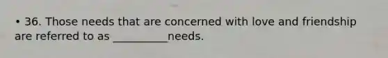 • 36. Those needs that are concerned with love and friendship are referred to as __________needs.