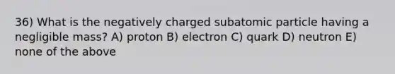 36) What is the negatively charged subatomic particle having a negligible mass? A) proton B) electron C) quark D) neutron E) none of the above