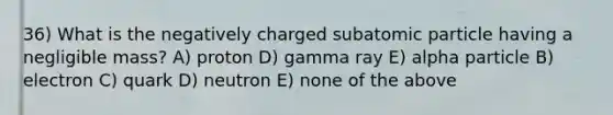 36) What is the negatively charged subatomic particle having a negligible mass? A) proton D) gamma ray E) alpha particle B) electron C) quark D) neutron E) none of the above