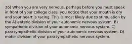 36) When you are very nervous, perhaps before you must speak in front of your college class, you notice that your mouth is dry and your heart is racing. This is most likely due to stimulation by the A) enteric division of your autonomic nervous system. B) sympathetic division of your autonomic nervous system. C) parasympathetic division of your autonomic nervous system. D) motor division of your parasympathetic nervous system.