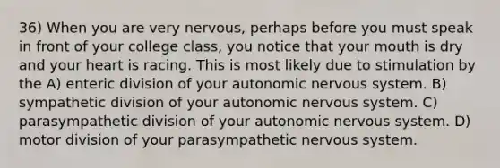 36) When you are very nervous, perhaps before you must speak in front of your college class, you notice that your mouth is dry and your heart is racing. This is most likely due to stimulation by the A) enteric division of your autonomic nervous system. B) sympathetic division of your autonomic nervous system. C) parasympathetic division of your autonomic nervous system. D) motor division of your parasympathetic nervous system.