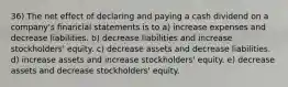 36) The net effect of declaring and paying a cash dividend on a company's financial statements is to a) increase expenses and decrease liabilities. b) decrease liabilities and increase stockholders' equity. c) decrease assets and decrease liabilities. d) increase assets and increase stockholders' equity. e) decrease assets and decrease stockholders' equity.