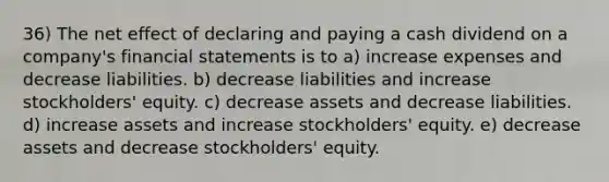 36) The net effect of declaring and paying a cash dividend on a company's <a href='https://www.questionai.com/knowledge/kFBJaQCz4b-financial-statements' class='anchor-knowledge'>financial statements</a> is to a) increase expenses and decrease liabilities. b) decrease liabilities and increase stockholders' equity. c) decrease assets and decrease liabilities. d) increase assets and increase stockholders' equity. e) decrease assets and decrease stockholders' equity.