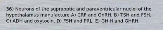 36) Neurons of the supraoptic and paraventricular nuclei of the hypothalamus manufacture A) CRF and GnRH. B) TSH and FSH. C) ADH and oxytocin. D) FSH and PRL. E) GHIH and GHRH.