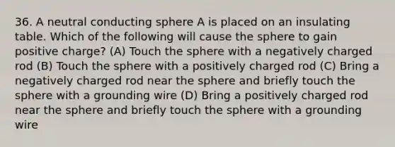 36. A neutral conducting sphere A is placed on an insulating table. Which of the following will cause the sphere to gain positive charge? (A) Touch the sphere with a negatively charged rod (B) Touch the sphere with a positively charged rod (C) Bring a negatively charged rod near the sphere and briefly touch the sphere with a grounding wire (D) Bring a positively charged rod near the sphere and briefly touch the sphere with a grounding wire