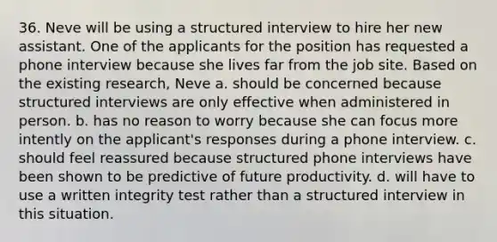 36. Neve will be using a structured interview to hire her new assistant. One of the applicants for the position has requested a phone interview because she lives far from the job site. Based on the existing research, Neve a. should be concerned because structured interviews are only effective when administered in person. b. has no reason to worry because she can focus more intently on the applicant's responses during a phone interview. c. should feel reassured because structured phone interviews have been shown to be predictive of future productivity. d. will have to use a written integrity test rather than a structured interview in this situation.