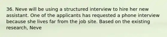 36. Neve will be using a structured interview to hire her new assistant. One of the applicants has requested a phone interview because she lives far from the job site. Based on the existing research, Neve