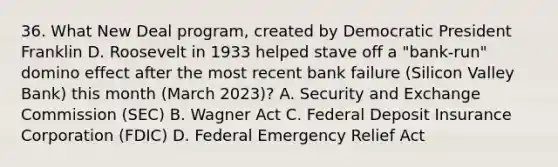 36. What New Deal program, created by Democratic President Franklin D. Roosevelt in 1933 helped stave off a "bank-run" domino effect after the most recent bank failure (Silicon Valley Bank) this month (March 2023)? A. Security and Exchange Commission (SEC) B. Wagner Act C. Federal Deposit Insurance Corporation (FDIC) D. Federal Emergency Relief Act