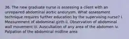 36. The new graduate nurse is assessing a client with an unrepaired abdominal aortic aneurysm. What assessment technique requires further education by the supervising nurse? i. Measurement of abdominal girth ii. Observation of abdominal wall movement iii. Auscultation of any area of the abdomen iv. Palpation of the abdominal midline area