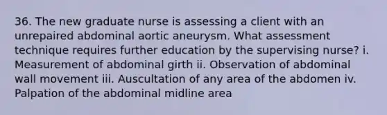 36. The new graduate nurse is assessing a client with an unrepaired abdominal aortic aneurysm. What assessment technique requires further education by the supervising nurse? i. Measurement of abdominal girth ii. Observation of abdominal wall movement iii. Auscultation of any area of the abdomen iv. Palpation of the abdominal midline area