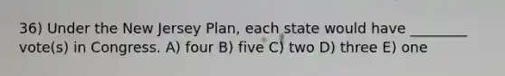 36) Under the New Jersey Plan, each state would have ________ vote(s) in Congress. A) four B) five C) two D) three E) one