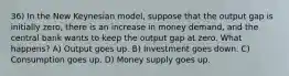 36) In the New Keynesian model, suppose that the output gap is initially zero, there is an increase in money demand, and the central bank wants to keep the output gap at zero. What happens? A) Output goes up. B) Investment goes down. C) Consumption goes up. D) Money supply goes up.