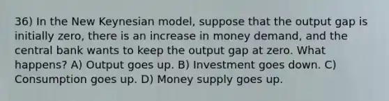 36) In the New Keynesian model, suppose that the output gap is initially zero, there is an increase in money demand, and the central bank wants to keep the output gap at zero. What happens? A) Output goes up. B) Investment goes down. C) Consumption goes up. D) Money supply goes up.