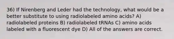 36) If Nirenberg and Leder had the technology, what would be a better substitute to using radiolabeled amino acids? A) radiolabeled proteins B) radiolabeled tRNAs C) amino acids labeled with a fluorescent dye D) All of the answers are correct.