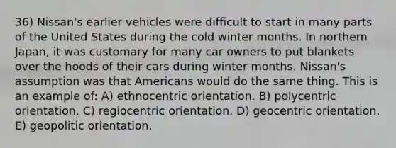 36) Nissan's earlier vehicles were difficult to start in many parts of the United States during the cold winter months. In northern Japan, it was customary for many car owners to put blankets over the hoods of their cars during winter months. Nissan's assumption was that Americans would do the same thing. This is an example of: A) ethnocentric orientation. B) polycentric orientation. C) regiocentric orientation. D) geocentric orientation. E) geopolitic orientation.