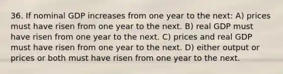 36. If nominal GDP increases from one year to the next: A) prices must have risen from one year to the next. B) real GDP must have risen from one year to the next. C) prices and real GDP must have risen from one year to the next. D) either output or prices or both must have risen from one year to the next.
