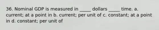 36. Nominal GDP is measured in _____ dollars _____ time. a. current; at a point in b. current; per unit of c. constant; at a point in d. constant; per unit of