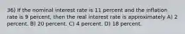 36) If the nominal interest rate is 11 percent and the inflation rate is 9 percent, then the real interest rate is approximately A) 2 percent. B) 20 percent. C) 4 percent. D) 18 percent.