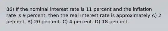 36) If the nominal interest rate is 11 percent and the inflation rate is 9 percent, then the real interest rate is approximately A) 2 percent. B) 20 percent. C) 4 percent. D) 18 percent.