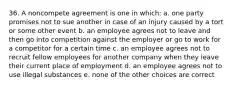 36. A noncompete agreement is one in which: a. one party promises not to sue another in case of an injury caused by a tort or some other event b. an employee agrees not to leave and then go into competition against the employer or go to work for a competitor for a certain time c. an employee agrees not to recruit fellow employees for another company when they leave their current place of employment d. an employee agrees not to use illegal substances e. none of the other choices are correct