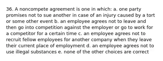 36. A noncompete agreement is one in which: a. one party promises not to sue another in case of an injury caused by a tort or some other event b. an employee agrees not to leave and then go into competition against the employer or go to work for a competitor for a certain time c. an employee agrees not to recruit fellow employees for another company when they leave their current place of employment d. an employee agrees not to use illegal substances e. none of the other choices are correct