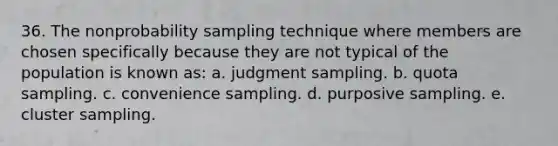 36. The nonprobability sampling technique where members are chosen specifically because they are not typical of the population is known as: a. judgment sampling. b. quota sampling. c. convenience sampling. d. purposive sampling. e. cluster sampling.