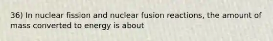 36) In nuclear fission and nuclear fusion reactions, the amount of mass converted to energy is about