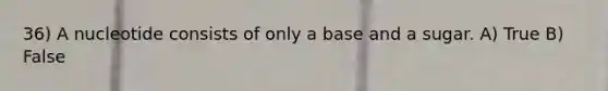 36) A nucleotide consists of only a base and a sugar. A) True B) False