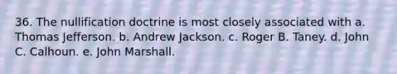 36. The nullification doctrine is most closely associated with a. Thomas Jefferson. b. Andrew Jackson. c. Roger B. Taney. d. John C. Calhoun. e. John Marshall.