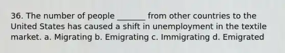 36. The number of people _______ from other countries to the United States has caused a shift in unemployment in the textile market. a. Migrating b. Emigrating c. Immigrating d. Emigrated