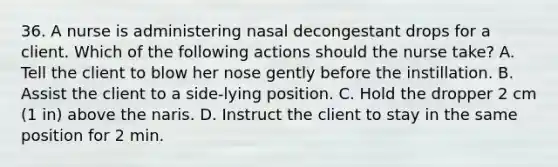 36. A nurse is administering nasal decongestant drops for a client. Which of the following actions should the nurse take? A. Tell the client to blow her nose gently before the instillation. B. Assist the client to a side-lying position. C. Hold the dropper 2 cm (1 in) above the naris. D. Instruct the client to stay in the same position for 2 min.