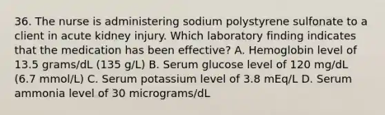 36. The nurse is administering sodium polystyrene sulfonate to a client in acute kidney injury. Which laboratory finding indicates that the medication has been effective? A. Hemoglobin level of 13.5 grams/dL (135 g/L) B. Serum glucose level of 120 mg/dL (6.7 mmol/L) C. Serum potassium level of 3.8 mEq/L D. Serum ammonia level of 30 micrograms/dL