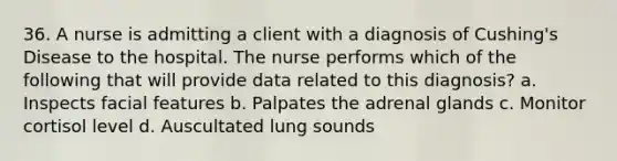 36. A nurse is admitting a client with a diagnosis of Cushing's Disease to the hospital. The nurse performs which of the following that will provide data related to this diagnosis? a. Inspects facial features b. Palpates the adrenal glands c. Monitor cortisol level d. Auscultated lung sounds