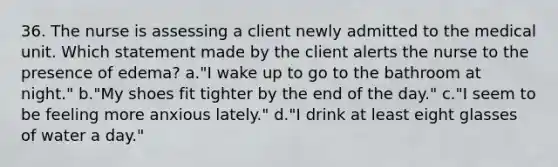 36. The nurse is assessing a client newly admitted to the medical unit. Which statement made by the client alerts the nurse to the presence of edema? a."I wake up to go to the bathroom at night." b."My shoes fit tighter by the end of the day." c."I seem to be feeling more anxious lately." d."I drink at least eight glasses of water a day."