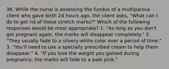 36. While the nurse is assessing the fundus of a multiparous client who gave birth 24 hours ago, the client asks, "What can I do to get rid of these stretch marks?" Which of the following responses would be most appropriate? 1. "As long as you don't get pregnant again, the marks will disappear completely." 2. "They usually fade to a silvery-white color over a period of time." 3. "You'll need to use a specially prescribed cream to help them disappear." 4. "If you lose the weight you gained during pregnancy, the marks will fade to a pale pink."