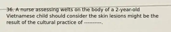 36. A nurse assessing welts on the body of a 2-year-old Vietnamese child should consider the skin lesions might be the result of the cultural practice of ----------.